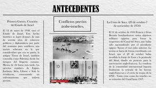 ANTECEDENTES
Primera Guerra. Creación
del Estado de Israel
Conflictos previos
árabe-israelíes.
El 14 de mayo de 1948, nace el
Estado de Israel. Este hecho
histórico se logró después de más
de sesenta años de esfuerzos
políticos y diplomáticos por parte
del sionismo para establecer una
nación soberana en la que
consideraban que era su patria, la
antigua Tierra de Israel, también
conocida como Palestina desde los
tiempos del Imperio romano.
Menos de 24 horas más tarde, los
ejércitos regulares de Egipto,
Jordania, Siria, Líbano e Irak lo
invadieron, comenzando un
enfrentamiento que todavía
persiste.
La Crisis de Suez. (29 de octubre-7
de noviembre de 1956)
El 31 de octubre de 1956 Francia y Gran
Bretaña bombardearon varios objetivos
militares egipcios para forzar la
reapertura del Canal del Suez, que había
sido nacionalizado por el presidente
egipcio Nasser el mes julio anterior. La
acción se hacía de forma coordinada con
Israel, que el 29 de octubre había
invadido la franje de Gaza y la península
del Sinaí, dando un pretexto para la
intervención anglo-francesa. La condena
de la comunidad internacional lograría
finalmente la retirada de las fuerzas
anglo-francesas y el envío de tropas de la
ONU. Tanto estas como las israelíes no
se retirarían del Canal hasta 1957.
 