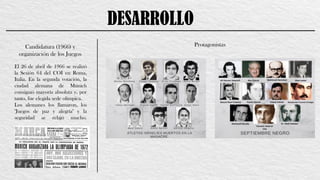 DESARROLLO
Candidatura (1966) y
organización de los Juegos
Protagonistas
El 26 de abril de 1966 se realizó
la Sesión 64 del COI en Roma,
Italia. En la segunda votación, la
ciudad alemana de Múnich
consiguió mayoría absoluta y, por
tanto, fue elegida sede olímpica.
Los alemanes los llamaron, los
"Juegos de paz y alegría" y la
seguridad se relajó mucho.
 