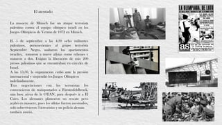 El atentado
La masacre de Múnich fue un ataque terrorista
palestino contra el equipo olímpico israelí en los
Juegos Olímpicos de Verano de 1972 en Múnich.
El 5 de septiembre a las 4:30 ocho militantes
palestinos, pertenecientes al grupo terrorista
Septiembre Negro, asaltaron los apartamentos
israelíes, tomaron a nueve atletas como rehenes y
mataron a dos. Exigían la liberación de más 200
presos palestinos que se encontraban en cárceles de
Israel.
A las 15:30, la organización cedió ante la presión
internacional y suspendió los Juegos Olímpicos
indefinidamente.
Tras negociaciones con los terroristas los
convencieron de transportarlos a Fürstenfeldbruck,
una base aérea de la OTAN, para después ir a El
Cairo. Los alemanes planearon un rescate pero
acabó en masacre, pues los atletas fueron asesinados,
solo sobrevivieron 3 terroristas y un policía alemán
también murió.
 