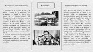 ResultadoSecuestro del avión de Lufthansa Represalias israelíes. El Mossad
El domingo 29 de octubre de 1972, el
Boeing 727-100 de la Lufthansa fue
secuestrado, se trataba del Vuelo 615.
Menos de 15 minutos después del
despegue, dos pasajeros árabes amenazaron
con volar el avión con explosivos si los
miembros de Septiembre Negro no eran
liberados de la prisión alemana. Los
alemanes cumplieron con sus exigencias y
soltaron a los terroristas, aunque los
rehenes fueron liberados varias horas
después en el aeropuerto internacional de
Trípoli.
Se hicieron alegaciones sobre una posible
intervención del Gobierno de
Alemania Occidental para "deshacerse” del
problema de seguridad que suponían los
terroristas.
Poco después del atentado, la Primera
ministra Golda Meir creó el "Comité X", un
pequeño grupo de funcionarios del
gobierno que tenía la tarea de estudiar cuál
sería la respuesta israelí. Así surgió la
llamada Operación Cólera de Dios
diseñada para evitar futuros ataques
terroristas contra Israel. Era necesario
eliminar a los que habían apoyado o
llevado a cabo la Masacre de Múnich, y
hacerlo de manera que causara el suficiente
impacto como para disuadir a los palestinos
de realizar otras acciones parecidas.
Se ha cuestionado la efectividad de la
operación en cumplir sus objetivos.
Además, Israel se ha enfrentado a
acusaciones de atacar a gente que no había
estado envuelta en la masacre de Múnich o
en actos terroristas.
 