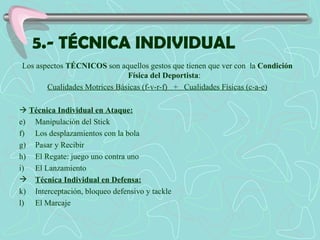 5.- TÉCNICA INDIVIDUAL Los aspectos  TÉCNICOS  son aquellos gestos que tienen que ver con  la  Condición Física del Deportista :  Cualidades Motrices Básicas (f-v-r-f)  +  Cualidades Físicas (c-a-e)    Técnica Individual en Ataque: Manipulación del Stick Los desplazamientos con la bola Pasar y Recibir El Regate: juego uno contra uno El Lanzamiento Técnica Individual en Defensa: Interceptación, bloqueo defensivo y tackle El Marcaje 