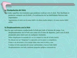 a) Manipulación del Stick Son todos aquellos movimientos que podemos realizar con el stick. Nos facilitará el posterior contacto con la bola y la realización de las habilidades básicas más importantes. Agarraremos el stick con la mano hábil a la altura media (abajo) y la mano menos hábil arriba. b) Desplazamientos con la Bola Son los que realizamos conduciendo la bola por todo el terreno de juego. Los desplazamientos sin la bola son como en el resto de deportes, pero con el stick preparado para intervenir en cualquier momento. Debes desplazarte levantando de vez en cuando la vista de la bola (suelo). No abusar (no ser “chupones”) y apoyarte con los pases a compañeros. Frente a un adversario, el tu cuerpo debe estar entre la bola y éste. Conduce la bola separada del cuerpo (adelantada) y hacia el lado hábil. Desplazamientos con bola, mediante pequeños golpeos consecutivos. 