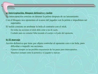 a) Interceptación, bloqueo defensivo y tackle La interceptación consiste en detener la pelota después de un lanzamiento. Con el bloqueo nos oponemos al avance del jugador con la pelota e impedimos ser superados. El tackle consiste en arrebatar la bola al contrario con el stick. En todas las acciones el stick debe estar a ras de suelo. Cuidado para no cometer falta tocando el cuerpo o el palo del oponente. b) El marcaje Acción defensiva que tiene por objeto controlar al oponente con o sin bola, para dificultar o impedir sus acciones. Fijarnos siempre en las posibles trayectorias de los pases para interceptarlos. Situarnos siempre entre la portería y el jugador a marcar. 