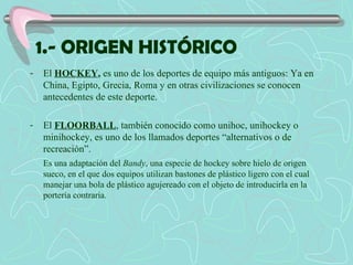 1.- ORIGEN HISTÓRICO El  HOCKEY ,  es uno de los deportes de equipo más antiguos: Ya en China, Egipto, Grecia, Roma y en otras civilizaciones se conocen antecedentes de este deporte. El  FLOORBALL , también conocido como unihoc, unihockey o minihockey, es uno de los llamados deportes “alternativos o de recreación”. Es una adaptación del  Bandy , una especie de hockey sobre hielo de origen sueco, en el que dos equipos utilizan bastones de plástico ligero con el cual manejar una bola de plástico agujereado con el objeto de introducirla en la portería contraria. 