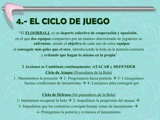 4.- EL CICLO DE JUEGO “ El  FLOORBALL  es un  deporte colectivo de cooperación y oposición ,  en el que  dos equipos  compuestos por un número determinado de jugadores se  enfrentan , siendo el  objetivo  de cada uno de estos  equipos el  conseguir más goles que el otro , introduciendo la bola en la portería contraria y  evitando que hagan lo mismo en la propia ” 2 Acciones se Combinan continuamente: ATACAR y DEFENDER Ciclo de Ataque  (Poseedores de la Bola) 1- Mantenemos la posesión    2- Progresamos hacia portería    3- Conseguimos buenas condiciones de lanzamiento    4- Lanzamos para conseguir gol Ciclo de Defensa  (No poseedores de la Bola) 1- Intentamos recuperar la bola    2- Impedimos la progresión del ataque     3- Impedimos que los contrarios consigan buenas zonas de lanzamiento     4- Protegemos la portería y evitamos el lanzamiento 