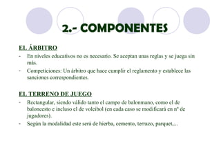 2.- COMPONENTES
EL ÁRBITRO
-   En niveles educativos no es necesario. Se aceptan unas reglas y se juega sin
    más.
-   Competiciones: Un árbitro que hace cumplir el reglamento y establece las
    sanciones correspondientes.


EL TERRENO DE JUEGO
-   Rectangular, siendo válido tanto el campo de balonmano, como el de
    baloncesto e incluso el de voleibol (en cada caso se modificará en nº de
    jugadores).
-   Según la modalidad este será de hierba, cemento, terrazo, parquet,...
 