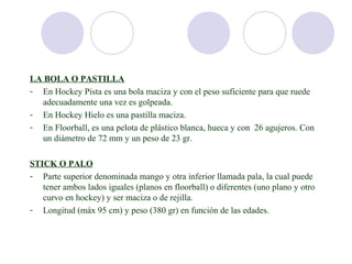 LA BOLA O PASTILLA
- En Hockey Pista es una bola maciza y con el peso suficiente para que ruede
  adecuadamente una vez es golpeada.
- En Hockey Hielo es una pastilla maciza.
- En Floorball, es una pelota de plástico blanca, hueca y con 26 agujeros. Con
  un diámetro de 72 mm y un peso de 23 gr.

STICK O PALO
- Parte superior denominada mango y otra inferior llamada pala, la cual puede
   tener ambos lados iguales (planos en floorball) o diferentes (uno plano y otro
   curvo en hockey) y ser maciza o de rejilla.
- Longitud (máx 95 cm) y peso (380 gr) en función de las edades.
 