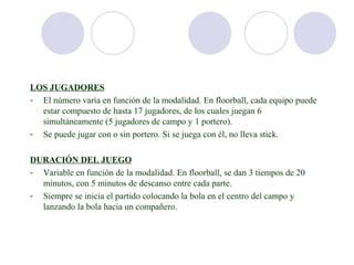LOS JUGADORES
- El número varía en función de la modalidad. En floorball, cada equipo puede
  estar compuesto de hasta 17 jugadores, de los cuales juegan 6
  simultáneamente (5 jugadores de campo y 1 portero).
- Se puede jugar con o sin portero. Si se juega con él, no lleva stick.

DURACIÓN DEL JUEGO
- Variable en función de la modalidad. En floorball, se dan 3 tiempos de 20
  minutos, con 5 minutos de descanso entre cada parte.
- Siempre se inicia el partido colocando la bola en el centro del campo y
  lanzando la bola hacia un compañero.
 
