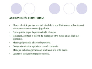 ACCIONES NO PERMITIDAS

-   Elevar el stick por encima del nivel de la rodilla/cintura, sobre todo si
    se encuentran cerca otros jugadores.
-   No se puede jugar la pelota desde el suelo.
-   Bloquear, golpear o inferir de cualquier otro modo en el stick del
    contrario.
-   Meter gol pisando el área de portería.
-   Comportamientos agresivos con el contrario.
-   Manejar la bola agarrando el stick con una sola mano.
-   Lanzar el stick (desprenderse de él).
 