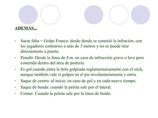 ADEMÁS...

-   Sacar falta = Golpe Franco: desde donde se cometió la infración, con
    los jugadores contrarios a más de 3 metros y no se puede tirar
    directamente a puerta.
-   Penalti: Desde la línea de 4 m. en caso de infracción grave o leve pero
    cometida dentro del área de portería.
-   Es gol cuando entra la bola golpeada reglamentariamente con el stick,
    aunque también vale si golpea en el pie involuntariamente y entra.
-   Saque de centro: al inicio, en caso de gol y en cada nuevo tiempo.
-   Saque de banda: cuando la pelota sale por el lateral.
-   Corner. Cuando la pelota sale por la línea de fondo.
 