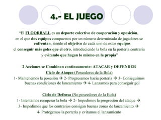 4.- EL JUEGO
    “El FLOORBALL es un deporte colectivo de cooperación y oposición,
 en el que dos equipos compuestos por un número determinado de jugadores se
            enfrentan, siendo el objetivo de cada uno de estos equipos
el conseguir más goles que el otro, introduciendo la bola en la portería contraria
                 y evitando que hagan lo mismo en la propia”

    2 Acciones se Combinan continuamente: ATACAR y DEFENDER
                  Ciclo de Ataque (Poseedores de la Bola)
1- Mantenemos la posesión  2- Progresamos hacia portería  3- Conseguimos
      buenas condiciones de lanzamiento  4- Lanzamos para conseguir gol

                  Ciclo de Defensa (No poseedores de la Bola)
  1- Intentamos recuperar la bola  2- Impedimos la progresión del ataque 
   3- Impedimos que los contrarios consigan buenas zonas de lanzamiento 
              4- Protegemos la portería y evitamos el lanzamiento
 