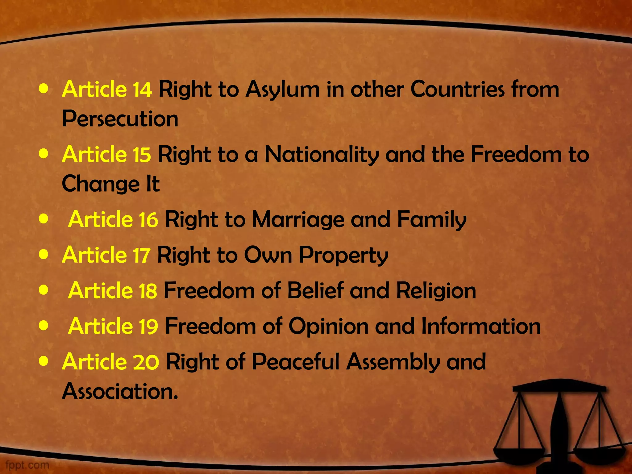 • Article 14 Right to Asylum in other Countries from
  Persecution
• Article 15 Right to a Nationality and the Freedom to
  Change It
• Article 16 Right to Marriage and Family
• Article 17 Right to Own Property
• Article 18 Freedom of Belief and Religion
• Article 19 Freedom of Opinion and Information
• Article 20 Right of Peaceful Assembly and
  Association.
 