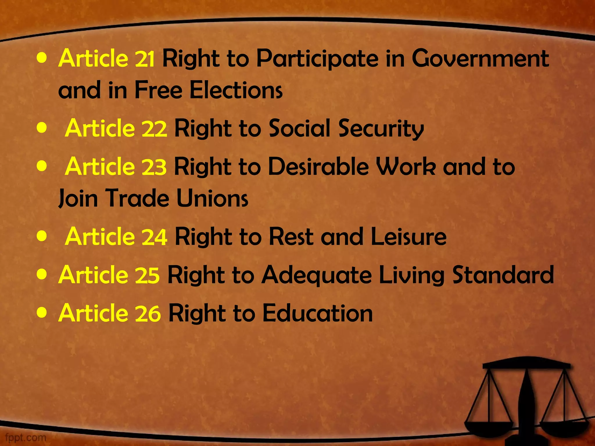 • Article 21 Right to Participate in Government
  and in Free Elections
• Article 22 Right to Social Security
• Article 23 Right to Desirable Work and to
  Join Trade Unions
• Article 24 Right to Rest and Leisure
• Article 25 Right to Adequate Living Standard
• Article 26 Right to Education
 