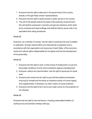 1. Everyone has the right to take part in the government of his country,
directly or through freely chosen representatives.
2. Everyone has the right to equal access to public service in his country.
3. The will of the people shall be the basis of the authority of government;
this will shall be expressed in periodic and genuine elections which shall
be by universal and equal suffrage and shall be held by secret vote or by
equivalent free voting procedures.
Article 22
Everyone, as a member of society, has the right to social security and is entitled
to realization, through national effort and international co-operation and in
accordance with the organization and resources of each State, of the economic,
social and cultural rights indispensable for his dignity and the free development
of his personality.
Article 23
1. Everyone has the right to work, to free choice of employment, to just and
favourable conditions of work and to protection against unemployment.
2. Everyone, without any discrimination, has the right to equal pay for equal
work.
3. Everyone who works has the right to just and favourable remuneration
ensuring for himself and his family an existence worthy of human dignity,
and supplemented, if necessary, by other means of social protection.
4. Everyone has the right to form and to join trade unions for the protection of
his interests.
Article 24
Everyone has the right to rest and leisure, including reasonable limitation of
working hours and periodic holidays with pay.
 