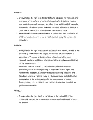 Article 25
1. Everyone has the right to a standard of living adequate for the health and
well-being of himself and of his family, including food, clothing, housing
and medical care and necessary social services, and the right to security
in the event of unemployment, sickness, disability, widowhood, old age or
other lack of livelihood in circumstances beyond his control.
2. Motherhood and childhood are entitled to special care and assistance. All
children, whether born in or out of wedlock, shall enjoy the same social
protection.
Article 26
1. Everyone has the right to education. Education shall be free, at least in the
elementary and fundamental stages. Elementary education shall be
compulsory. Technical and professional education shall be made
generally available and higher education shall be equally accessible to all
on the basis of merit.
2. Education shall be directed to the full development of the human
personality and to the strengthening of respect for human rights and
fundamental freedoms. It shall promote understanding, tolerance and
friendship among all nations, racial or religious groups, and shall further
the activities of the United Nations for the maintenance of peace.
3. Parents have a prior right to choose the kind of education that shall be
given to their children.
Article 27
1. Everyone has the right freely to participate in the cultural life of the
community, to enjoy the arts and to share in scientific advancement and
its benefits.
 