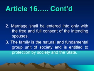 Article 16….. Cont’d

2. Marriage shall be entered into only with
    the free and full consent of the intending
    spouses.
3. The family is the natural and fundamental
    group unit of society and is entitled to
    protection by society and the State.
 