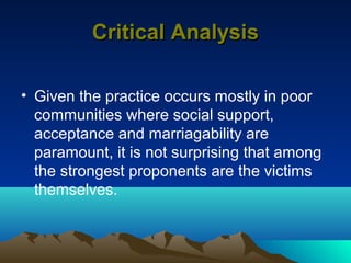 Critical Analysis

• Given the practice occurs mostly in poor
  communities where social support,
  acceptance and marriagability are
  paramount, it is not surprising that among
  the strongest proponents are the victims
  themselves.
 