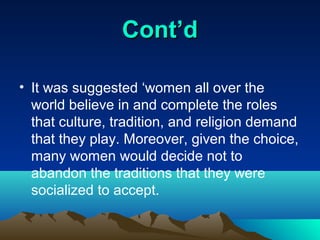 Cont’d

• It was suggested ‘women all over the
  world believe in and complete the roles
  that culture, tradition, and religion demand
  that they play. Moreover, given the choice,
  many women would decide not to
  abandon the traditions that they were
  socialized to accept.
 