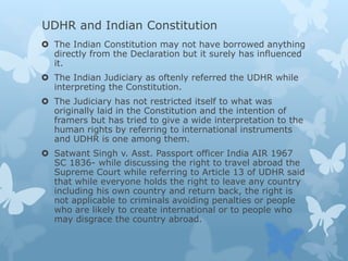 UDHR and Indian Constitution
 The Indian Constitution may not have borrowed anything
directly from the Declaration but it surely has influenced
it.
 The Indian Judiciary as oftenly referred the UDHR while
interpreting the Constitution.
 The Judiciary has not restricted itself to what was
originally laid in the Constitution and the intention of
framers but has tried to give a wide interpretation to the
human rights by referring to international instruments
and UDHR is one among them.
 Satwant Singh v. Asst. Passport officer India AIR 1967
SC 1836- while discussing the right to travel abroad the
Supreme Court while referring to Article 13 of UDHR said
that while everyone holds the right to leave any country
including his own country and return back, the right is
not applicable to criminals avoiding penalties or people
who are likely to create international or to people who
may disgrace the country abroad.
 