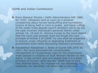 UDHR and Indian Constitution
 Prem Shankar Shukla v Delhi Administration AIR 1980,
SC 1535- (telegram sent to court by a prisoner
complaining about forced handcuffing and humiliation,
torture of being held in irons in public, and hand cuffing
of the under trials despite court’s direction not to do so)
the case involved Individual’s personal liberty under
articles 14, 19 and 21. Amicus Curiae to the court stated
that the court and counsel must not forget the core
principle of Article 5 of UDHR “no one shall be subjected
to torture, cruel, inhuman or degrading treatment or
punishment even while discussing Statutory provisions.
 Nawabkhan Abbaskhan v. State of Gujrat AIR,1974 SC
1471- the court discussed the unreasonable
infringement of Fundamental right by the externment
order passed in violation of Audi Alteram Partam by the
police in the current case and stated that it is a basic
principle of human rights law like UDHR that no free
man shall be taken, nor imprisoned, nor disseised, nor
outlawed, nor banished, nor destroyed in any way.
 