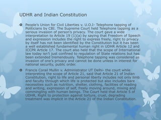 UDHR and Indian Constitution
 People’s Union for Civil Liberties v. U.O.I- Telephone tapping of
Politicians by CBI. The Supreme Court held Telephone tapping as a
serious invasion of person’s privacy. The court gave a wide
interpretation to Article 19 (1)(a) by saying that Freedom of Speech
and expression includes the right to express freely, right to privacy
by itself has not been identified by the Constitution but it has been
a well established fundamental human right in UDHR Article 12 and
ICCPR Article 17. The court also held that the scope of International
law today isn’t just confined to regulation of State relations but has
been extended tremendously. Telephone tapping was considered as
invasion of one’s privacy and cannot be done unless in interest for
national security, public order.
 Francis Corail Mullin v. Administrator UT Delhi- the court while
interpreting the scope of Article 21, said that Article 21 of Indian
Constitution, right to life and personal liberty includes not only limb
and faculty through which life is protected but also includes bare
necessities such as nutrition, shelter, clothing, facilities of reading
and writing, expression of self, freely moving around, mixing and
commingling with human beings. The Court held that Article 5 of
UDHR, Right to protection against torture, cruel, degrading
treatment was implicit in the Article 21 of the Indian Constitution.
 