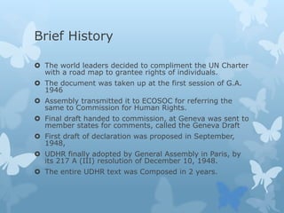 Brief History
 The world leaders decided to compliment the UN Charter
with a road map to grantee rights of individuals.
 The document was taken up at the first session of G.A.
1946
 Assembly transmitted it to ECOSOC for referring the
same to Commission for Human Rights.
 Final draft handed to commission, at Geneva was sent to
member states for comments, called the Geneva Draft
 First draft of declaration was proposed in September,
1948,
 UDHR finally adopted by General Assembly in Paris, by
its 217 A (III) resolution of December 10, 1948.
 The entire UDHR text was Composed in 2 years.
 