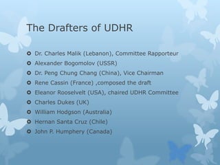 The Drafters of UDHR
 Dr. Charles Malik (Lebanon), Committee Rapporteur
 Alexander Bogomolov (USSR)
 Dr. Peng Chung Chang (China), Vice Chairman
 Rene Cassin (France) ,composed the draft
 Eleanor Rooselvelt (USA), chaired UDHR Committee
 Charles Dukes (UK)
 William Hodgson (Australia)
 Hernan Santa Cruz (Chile)
 John P. Humphery (Canada)
 