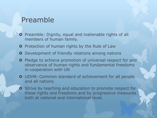 Preamble
 Preamble: Dignity, equal and inalienable rights of all
members of human family.
 Protection of human rights by the Rule of Law
 Development of friendly relations among nations
 Pledge to achieve promotion of universal respect for and
observance of human rights and fundamental freedoms
in cooperation with UN
 UDHR- Common standard of achievement for all people
and all nations
 Strive by teaching and education to promote respect for
these rights and freedoms and by progressive measures
both at national and international level.
 