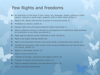 Few Rights and freedoms
 No distinction on the basis of race, colour, sex, language, religion, political or other
opinion, national or social origin, property, birth or other status.(Articla 2)
 Right to life, liberty and security of person to everyone.(article 3)
 Prohibition on slavery (article 4)
 Equality before law and Equal protection before law.(article 7)
 Right to effective remedy in tribunals for infringement of fundamenta rights granteed
by constitution or any other law.(article 8)
 Right against arbitrary arrest, detention or exile. (article 9)
 Right to fair public hearing (article 10)
 Right to be presumed innocent until proven guilty, ex-post facto laws (article 11)
 Freedom of movement, right to leave one’s country including his own and to return
his country. (article 13)
 Right to a nationality (article 15)
 Right to marry (article 16)
 Freedom of thought, conscience and religion (article 18)
 Freedom of speech and expression (article 19)
 Right to peaceful assembly and associations (article 20)
 Right to education (article 26)
 