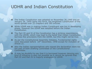 UDHR and Indian Constitution
 The Indian Constitution was adopted on November 26,1949 and on
January 26, 1950 came into force, the lengthiest Constitution of the
world spread over 22 chapters and 395 articles.
 While UDHR was in making Indian Constituent was too in developing
phase. However the UDHR was adopted before the Indian
Constitution.
 The Part III and IV of the Constitution has a striking resemblance
with the UDHR, which may lead to the belief that Indian Constitution
borrows few provisions from the UDHR, but this might not be true.
 As per the Constitutional Assembly Debates, Fundamental rights
were discussed before 10th December, 1948 except for inclusion of
Article 21.
 Also the Indian representatives who signed the declaration were not
the part of both Drafting Committee or the Constitutional
Committee.
 It may be doubtful to say that it is borrowed however denying any
kind of influence is also not possible as it cannot be ignored that
Part III and Part IV is majorly analogous to UDHR.
 