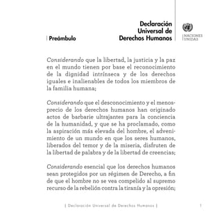 NACIONES
UNIDAS
1| Declaración Universal de Derechos Humanos |
Considerando que la libertad, la justicia y la paz
en el mundo tienen por base el reconocimiento
de la dignidad intrínseca y de los derechos
iguales e inalienables de todos los miembros de
la familia humana;
Considerando que el desconocimiento y el menos-
precio de los derechos humanos han originado
actos de barbarie ultrajantes para la conciencia
de la humanidad, y que se ha proclamado, como
la aspiración más elevada del hombre, el adveni-
miento de un mundo en que los seres humanos,
liberados del temor y de la miseria, disfruten de
la libertad de palabra y de la libertad de creencias;
Considerando esencial que los derechos humanos
sean protegidos por un régimen de Derecho, a fin
de que el hombre no se vea compelido al supremo
recurso de la rebelión contra la tiranía y la opresión;
Preámbulo
Declaración
Universal de
Derechos Humanos
 