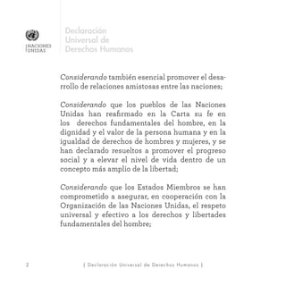 | Declaración Universal de Derechos Humanos |2
NACIONES
UNIDAS
Declaración
Universal de
Derechos Humanos
Considerando también esencial promover el desa-
rrollo de relaciones amistosas entre las naciones;
Considerando que los pueblos de las Naciones
Unidas han reafirmado en la Carta su fe en
los derechos fundamentales del hombre, en la
dignidad y el valor de la persona humana y en la
igualdad de derechos de hombres y mujeres, y se
han declarado resueltos a promover el progreso
social y a elevar el nivel de vida dentro de un
concepto más amplio de la libertad;
Considerando que los Estados Miembros se han
comprometido a asegurar, en cooperación con la
Organización de las Naciones Unidas, el respeto
universal y efectivo a los derechos y libertades
fundamentales del hombre;
 