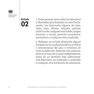 6
Artículo
NACIONES
UNIDAS
| Declaración Universal de Derechos Humanos |
02
1. Toda persona tiene todos los derechos
y libertades proclamados en esta Decla-
ración, sin distinción alguna de raza,
color, sexo, idioma, religión, opinión
política o de cualquier otra índole, origen
nacional o social, posición económica,
nacimiento o cualquier otra condición.
2. Además, no se hará distinción alguna
fundada en la condición política, jurídica
o internacional del país o territorio de
cuya jurisdicción dependa una persona,
tantosisetratadeunpaísindependiente,
como de un territorio bajo administra-
ción fiduciaria, no autónomo o sometido
a cualquier otra limitación de soberanía.
 