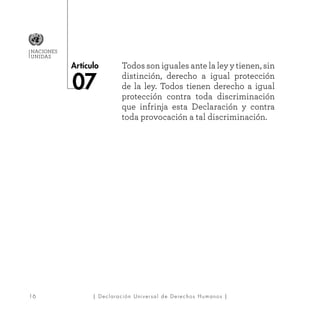 16
Artículo
NACIONES
UNIDAS
| Declaración Universal de Derechos Humanos |
Todos son iguales ante la ley y tienen, sin
distinción, derecho a igual protección
de la ley. Todos tienen derecho a igual
protección contra toda discriminación
que infrinja esta Declaración y contra
toda provocación a tal discriminación.
 
