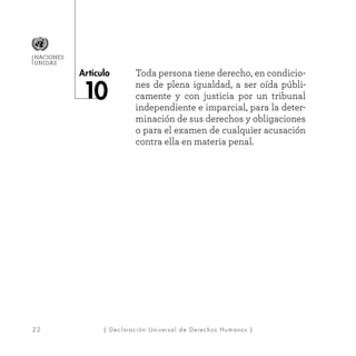 22
Artículo
NACIONES
UNIDAS
| Declaración Universal de Derechos Humanos |
Toda persona tiene derecho, en condicio-
nes de plena igualdad, a ser oída públi-
camente y con justicia por un tribunal
independiente e imparcial, para la deter-
minación de sus derechos y obligaciones
o para el examen de cualquier acusación
contra ella en materia penal.
 