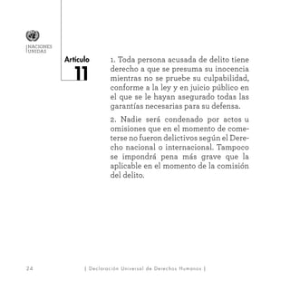 24
Artículo
NACIONES
UNIDAS
| Declaración Universal de Derechos Humanos |
1. Toda persona acusada de delito tiene
derecho a que se presuma su inocencia
mientras no se pruebe su culpabilidad,
conforme a la ley y en juicio público en
el que se le hayan asegurado todas las
garantías necesarias para su defensa.
2. Nadie será condenado por actos u
omisiones que en el momento de come-
terse no fueron delictivos según el Dere-
cho nacional o internacional. Tampoco
se impondrá pena más grave que la
aplicable en el momento de la comisión
del delito.
 