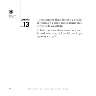 28
Artículo
NACIONES
UNIDAS
| Declaración Universal de Derechos Humanos |
1. Toda persona tiene derecho a circular
libremente y a elegir su residencia en el
territorio de un Estado.
2. Toda persona tiene derecho a salir
de cualquier país, incluso del propio, y a
regresar a su país.
 