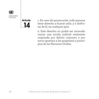 3 0
Artículo
NACIONES
UNIDAS
| Declaración Universal de Derechos Humanos |
1. En caso de persecución, toda persona
tiene derecho a buscar asilo, y a disfru-
tar de él, en cualquier país.
2. Este derecho no podrá ser invocado
contra una acción judicial realmente
originada por delitos comunes o por
actos opuestos a los propósitos y princi-
pios de las Naciones Unidas.
 