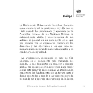 NACIONES
UNIDAS
iii| Declaración Universal de Derechos Humanos |
La Declaración Universal de Derechos Humanos
sigue siendo igual de pertinente hoy día que en
1948, cuando fue proclamada y aprobada por la
Asamblea General de las Naciones Unidas. La
extraordinaria visión y determinación de sus
autores se plasmó en un documento en el que
por primera vez se expresaron claramente los
derechos y las libertades a los que todo ser
humano puede aspirar de manera inalienable y en
condiciones de igualdad.
	La Declaración, disponible en más de 360
idiomas, es el documento más traducido del
mundo, lo que demuestra su carácter y alcance
global. Ha pasado a ser la referencia para medir
lo que está bien y lo que está mal. La Declaración
constituye los fundamentos de un futuro justo y
digno para todos y brinda a las personas de todo
el mundo un poderoso instrumento en la lucha
Prólogo
 