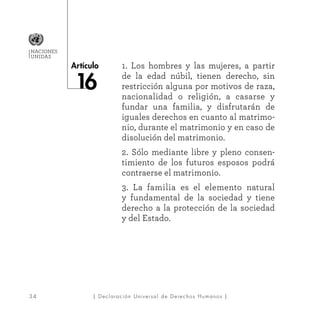 3 4
Artículo
NACIONES
UNIDAS
| Declaración Universal de Derechos Humanos |
1. Los hombres y las mujeres, a partir
de la edad núbil, tienen derecho, sin
restricción alguna por motivos de raza,
nacionalidad o religión, a casarse y
fundar una familia, y disfrutarán de
iguales derechos en cuanto al matrimo-
nio, durante el matrimonio y en caso de
disolución del matrimonio.
2. Sólo mediante libre y pleno consen-
timiento de los futuros esposos podrá
contraerse el matrimonio.
3. La familia es el elemento natural
y fundamental de la sociedad y tiene
derecho a la protección de la sociedad
y del Estado.
 