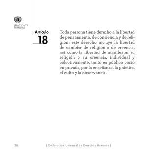 38
Artículo
NACIONES
UNIDAS
| Declaración Universal de Derechos Humanos |
Toda persona tiene derecho a la libertad
de pensamiento, de conciencia y de reli-
gión; este derecho incluye la libertad
de cambiar de religión o de creencia,
así como la libertad de manifestar su
religión o su creencia, individual y
colectivamente, tanto en público como
en privado, por la enseñanza, la práctica,
el culto y la observancia.
8
 