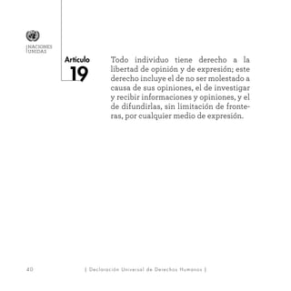 4 0
Artículo
NACIONES
UNIDAS
| Declaración Universal de Derechos Humanos |
Todo individuo tiene derecho a la
libertad de opinión y de expresión; este
derecho incluye el de no ser molestado a
causa de sus opiniones, el de investigar
y recibir informaciones y opiniones, y el
de difundirlas, sin limitación de fronte-
ras, por cualquier medio de expresión.
 