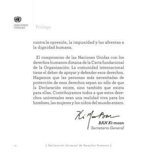 | Declaración Universal de Derechos Humanos |i v
NACIONES
UNIDAS
contra la opresión, la impunidad y las afrentas a
la dignidad humana.
	 El compromiso de las Naciones Unidas con los
derechos humanos dimana de la Carta fundacional
de la Organización. La comunidad internacional
tiene el deber de apoyar y defender esos derechos.
Hagamos que las personas más necesitadas de
protección de esos derechos sepan no sólo de que
la Declaración existe, sino también que exista
para ellas. Contribuyamos todos a que estos dere-
chos universales sean una realidad viva para los
hombres, las mujeres y los niños del mundo entero.
BAN Ki-moon
Secretario General
Prólogo
 