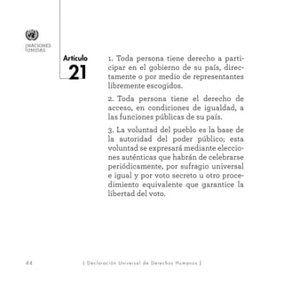 4 4
Artículo
NACIONES
UNIDAS
| Declaración Universal de Derechos Humanos |
1. Toda persona tiene derecho a parti-
cipar en el gobierno de su país, direc-
tamente o por medio de representantes
libremente escogidos.
2. Toda persona tiene el derecho de
acceso, en condiciones de igualdad, a
las funciones públicas de su país.
3. La voluntad del pueblo es la base de
la autoridad del poder público; esta
voluntad se expresará mediante eleccio-
nes auténticas que habrán de celebrarse
periódicamente, por sufragio universal
e igual y por voto secreto u otro proce-
dimiento equivalente que garantice la
libertad del voto.
 