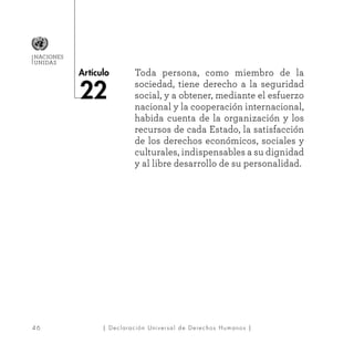 4 6
Artículo
NACIONES
UNIDAS
| Declaración Universal de Derechos Humanos |
Toda persona, como miembro de la
sociedad, tiene derecho a la seguridad
social, y a obtener, mediante el esfuerzo
nacional y la cooperación internacional,
habida cuenta de la organización y los
recursos de cada Estado, la satisfacción
de los derechos económicos, sociales y
culturales, indispensables a su dignidad
y al libre desarrollo de su personalidad.
22
 