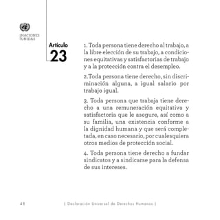 48
Artículo
NACIONES
UNIDAS
| Declaración Universal de Derechos Humanos |
1. Toda persona tiene derecho al trabajo, a
la libre elección de su trabajo, a condicio-
nes equitativas y satisfactorias de trabajo
y a la protección contra el desempleo.
2.Toda persona tiene derecho, sin discri-
minación alguna, a igual salario por
trabajo igual.
3. Toda persona que trabaja tiene dere-
cho a una remuneración equitativa y
satisfactoria que le asegure, así como a
su familia, una existencia conforme a
la dignidad humana y que será comple-
tada, en caso necesario, por cualesquiera
otros medios de protección social.
4. Toda persona tiene derecho a fundar
sindicatos y a sindicarse para la defensa
de sus intereses.
23
 