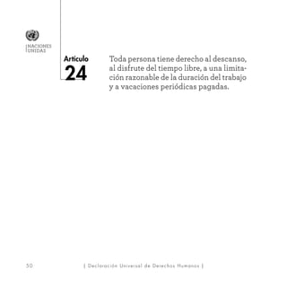 50
Artículo
NACIONES
UNIDAS
| Declaración Universal de Derechos Humanos |
Toda persona tiene derecho al descanso,
al disfrute del tiempo libre, a una limita-
ción razonable de la duración del trabajo
y a vacaciones periódicas pagadas.
24
 