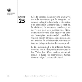 52
Artículo
NACIONES
UNIDAS
| Declaración Universal de Derechos Humanos |
1. Toda persona tiene derecho a un nivel
de vida adecuado que le asegure, así
como a su familia, la salud y el bienestar,
y en especial la alimentación, el vestido,
la vivienda, la asistencia médica y los
servicios sociales necesarios; tiene
asimismo derecho a los seguros en caso
de desempleo, enfermedad, invalidez,
viudez, vejez y otros casos de pérdida de
sus medios de subsistencia por circuns-
tancias independientes de su voluntad.
2. La maternidad y la infancia tienen
derecho a cuidados y asistencia especia-
les. Todos los niños, nacidos de matri-
monio o fuera de matrimonio, tienen
derecho a igual protección social.
25
 