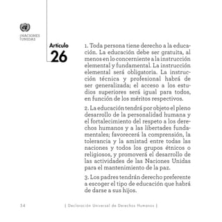5 4
Artículo
NACIONES
UNIDAS
| Declaración Universal de Derechos Humanos |
1. Toda persona tiene derecho a la educa-
ción. La educación debe ser gratuita, al
menosenloconcernientealainstrucción
elemental y fundamental. La instrucción
elemental será obligatoria. La instruc-
ción técnica y profesional habrá de
ser generalizada; el acceso a los estu-
dios superiores será igual para todos,
en función de los méritos respectivos.
2. La educación tendrá por objeto el pleno
desarrollo de la personalidad humana y
el fortalecimiento del respeto a los dere-
chos humanos y a las libertades funda-
mentales; favorecerá la comprensión, la
tolerancia y la amistad entre todas las
naciones y todos los grupos étnicos o
religiosos, y promoverá el desarrollo de
las actividades de las Naciones Unidas
para el mantenimiento de la paz.
3. Los padres tendrán derecho preferente
a escoger el tipo de educación que habrá
de darse a sus hijos.
26
 