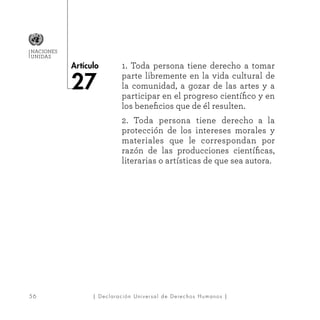 56
Artículo
NACIONES
UNIDAS
| Declaración Universal de Derechos Humanos |
1. Toda persona tiene derecho a tomar
parte libremente en la vida cultural de
la comunidad, a gozar de las artes y a
participar en el progreso científico y en
los beneficios que de él resulten.
2. Toda persona tiene derecho a la
protección de los intereses morales y
materiales que le correspondan por
razón de las producciones científicas,
literarias o artísticas de que sea autora.
 